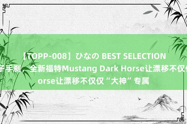 【TOPP-008】ひなの BEST SELECTION 2 匹配漂移电子手刹，全新福特Mustang Dark Horse让漂移不仅仅“大神”专属