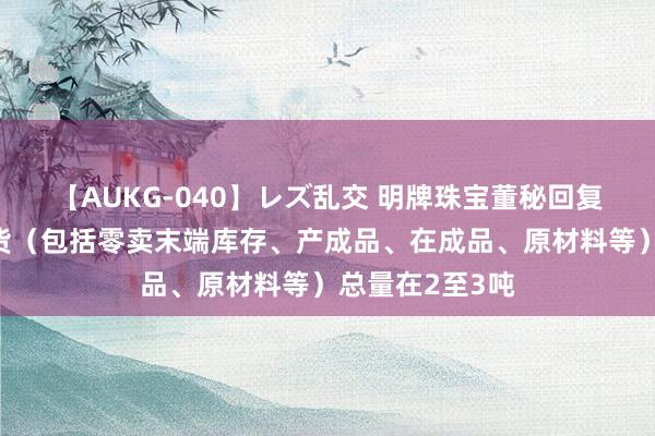 【AUKG-040】レズ乱交 明牌珠宝董秘回复：公司黄金存货（包括零卖末端库存、产成品、在成品、原材料等）总量在2至3吨