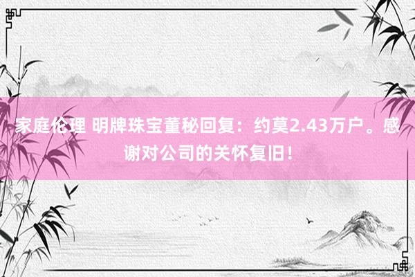 家庭伦理 明牌珠宝董秘回复：约莫2.43万户。感谢对公司的关怀复旧！