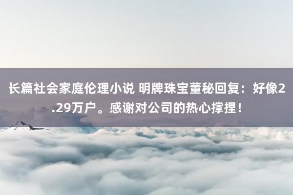 长篇社会家庭伦理小说 明牌珠宝董秘回复：好像2.29万户。感谢对公司的热心撑捏！