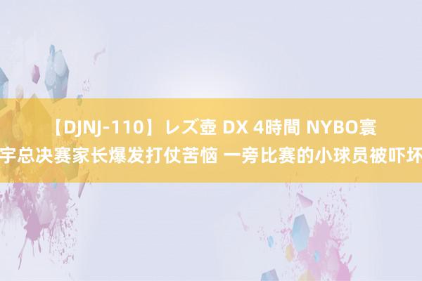 【DJNJ-110】レズ壺 DX 4時間 NYBO寰宇总决赛家长爆发打仗苦恼 一旁比赛的小球员被吓坏