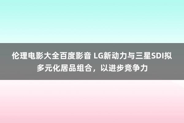 伦理电影大全百度影音 LG新动力与三星SDI拟多元化居品组合，以进步竞争力