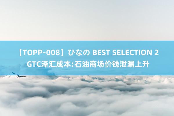 【TOPP-008】ひなの BEST SELECTION 2 GTC泽汇成本:石油商场价钱泄漏上升