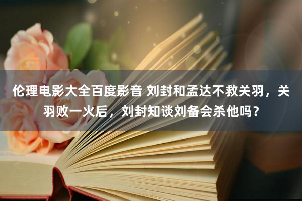 伦理电影大全百度影音 刘封和孟达不救关羽，关羽败一火后，刘封知谈刘备会杀他吗？