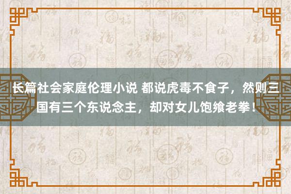 长篇社会家庭伦理小说 都说虎毒不食子，然则三国有三个东说念主，却对女儿饱飨老拳！