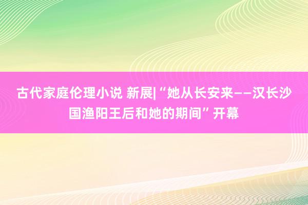 古代家庭伦理小说 新展|“她从长安来——汉长沙国渔阳王后和她的期间”开幕