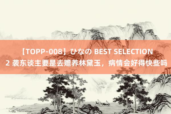 【TOPP-008】ひなの BEST SELECTION 2 袭东谈主要是去赡养林黛玉，病情会好得快些吗