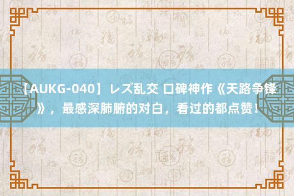 【AUKG-040】レズ乱交 口碑神作《天路争锋》，最感深肺腑的对白，看过的都点赞！