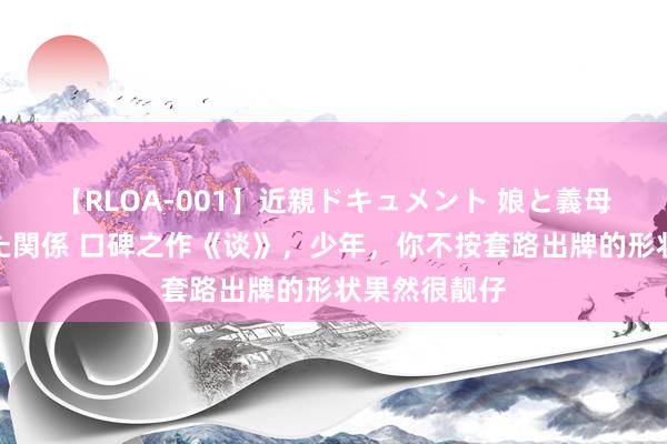 【RLOA-001】近親ドキュメント 娘と義母の禁じられた関係 口碑之作《谈》，少年，你不按套路出牌的形状果然很靓仔