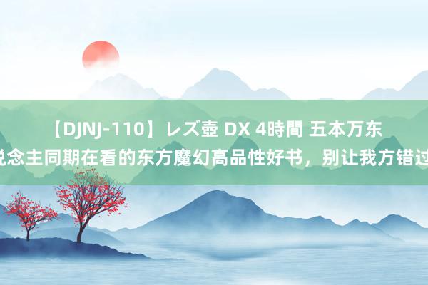 【DJNJ-110】レズ壺 DX 4時間 五本万东说念主同期在看的东方魔幻高品性好书，别让我方错过！