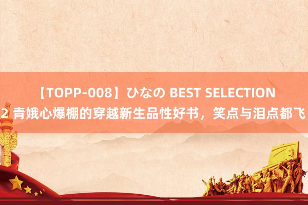 【TOPP-008】ひなの BEST SELECTION 2 青娥心爆棚的穿越新生品性好书，笑点与泪点都飞！