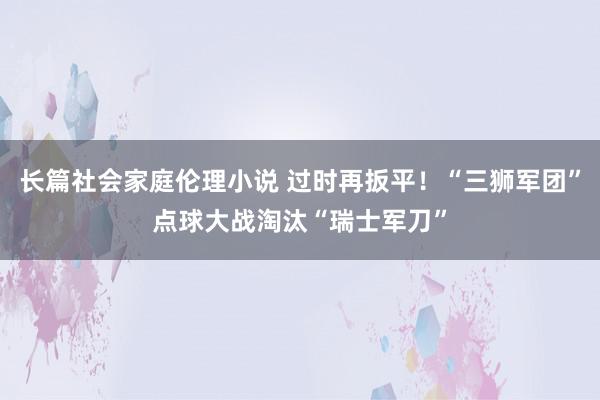 长篇社会家庭伦理小说 过时再扳平！“三狮军团”点球大战淘汰“瑞士军刀”