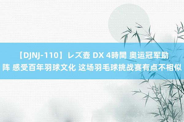 【DJNJ-110】レズ壺 DX 4時間 奥运冠军助阵 感受百年羽球文化 这场羽毛球挑战赛有点不相似