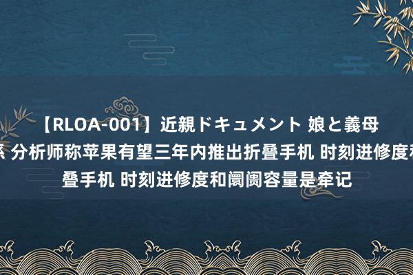 【RLOA-001】近親ドキュメント 娘と義母の禁じられた関係 分析师称苹果有望三年内推出折叠手机 时刻进修度和阛阓容量是牵记