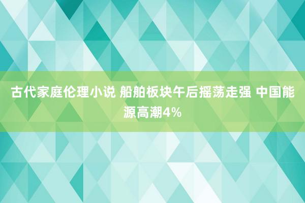 古代家庭伦理小说 船舶板块午后摇荡走强 中国能源高潮4%