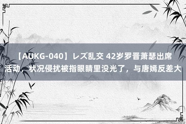 【AUKG-040】レズ乱交 42岁罗晋萧瑟出席活动，状况侵扰被指眼睛里没光了，与唐嫣反差大