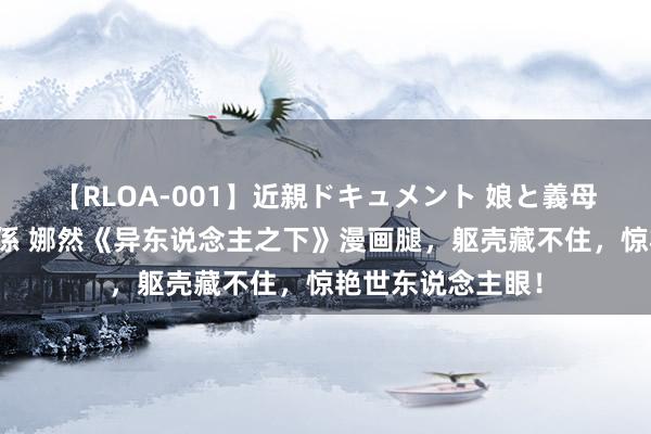 【RLOA-001】近親ドキュメント 娘と義母の禁じられた関係 娜然《异东说念主之下》漫画腿，躯壳藏不住，惊艳世东说念主眼！