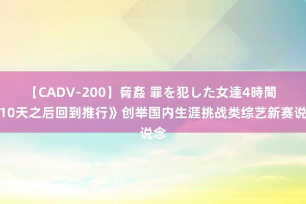 【CADV-200】脅姦 罪を犯した女達4時間 《10天之后回到推行》创举国内生涯挑战类综艺新赛说念