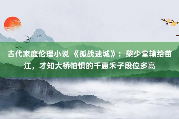 古代家庭伦理小说 《孤战迷城》：黎少堂输给苗江，才知大桥怕惧的千惠禾子段位多高