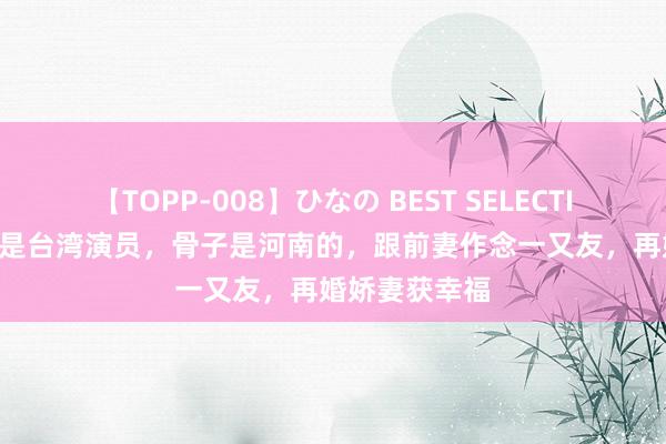 【TOPP-008】ひなの BEST SELECTION 2 以为他是台湾演员，骨子是河南的，跟前妻作念一又友，再婚娇妻获幸福