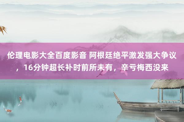 伦理电影大全百度影音 阿根廷绝平激发强大争议，16分钟超长补时前所未有，辛亏梅西没来