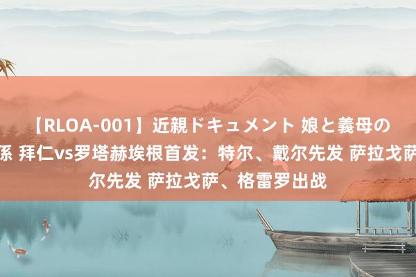 【RLOA-001】近親ドキュメント 娘と義母の禁じられた関係 拜仁vs罗塔赫埃根首发：特尔、戴尔先发 萨拉戈萨、格雷罗出战