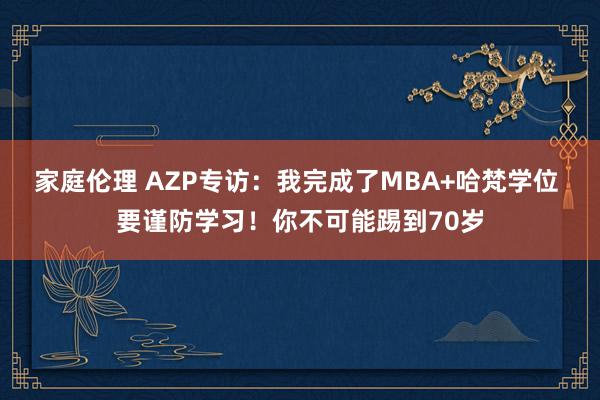 家庭伦理 AZP专访：我完成了MBA+哈梵学位 要谨防学习！你不可能踢到70岁