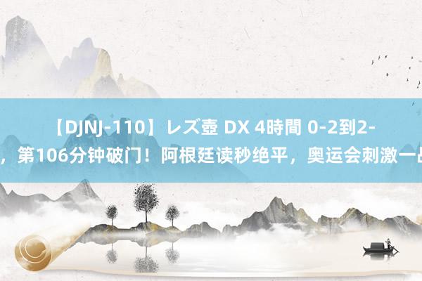 【DJNJ-110】レズ壺 DX 4時間 0-2到2-2，第106分钟破门！阿根廷读秒绝平，奥运会刺激一战