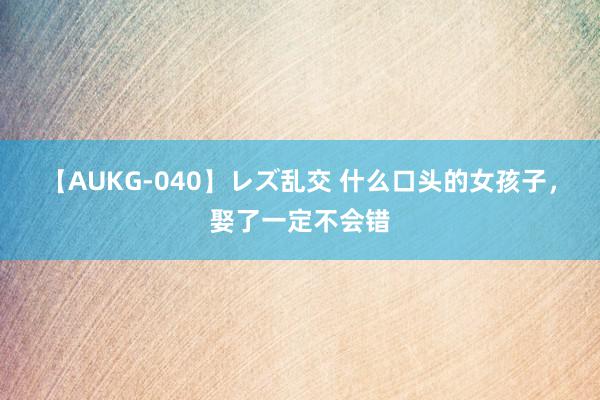 【AUKG-040】レズ乱交 什么口头的女孩子，娶了一定不会错