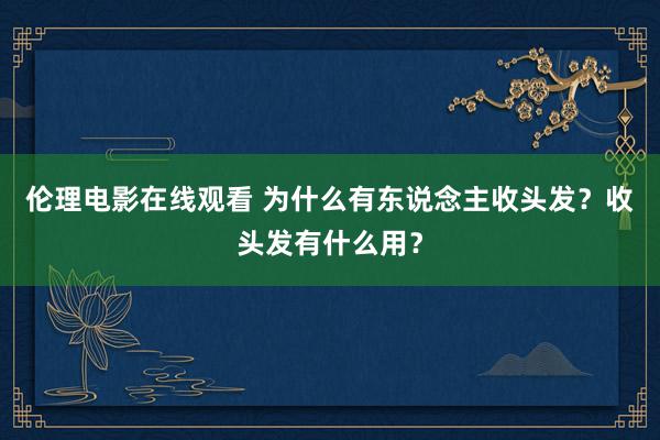 伦理电影在线观看 为什么有东说念主收头发？收头发有什么用？