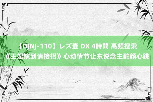 【DJNJ-110】レズ壺 DX 4時間 高频搜索《王妃嫁到请接招》心动情节让东说念主酡颜心跳