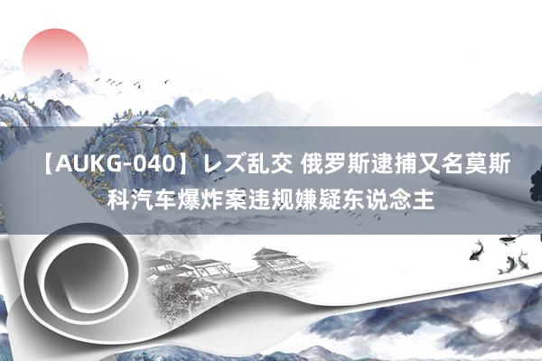 【AUKG-040】レズ乱交 俄罗斯逮捕又名莫斯科汽车爆炸案违规嫌疑东说念主