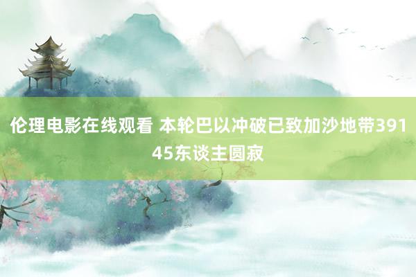 伦理电影在线观看 本轮巴以冲破已致加沙地带39145东谈主圆寂