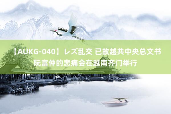 【AUKG-040】レズ乱交 已故越共中央总文书阮富仲的悲痛会在越南齐门举行