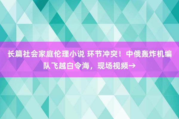 长篇社会家庭伦理小说 环节冲突！中俄轰炸机编队飞越白令海，现场视频→