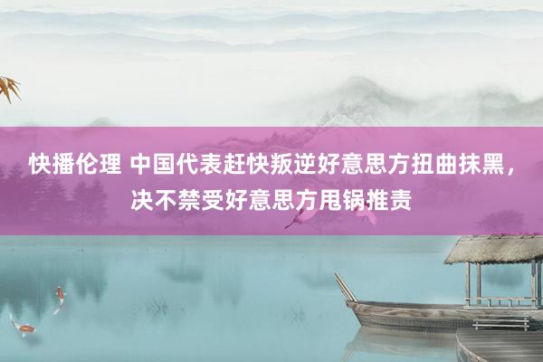 快播伦理 中国代表赶快叛逆好意思方扭曲抹黑，决不禁受好意思方甩锅推责