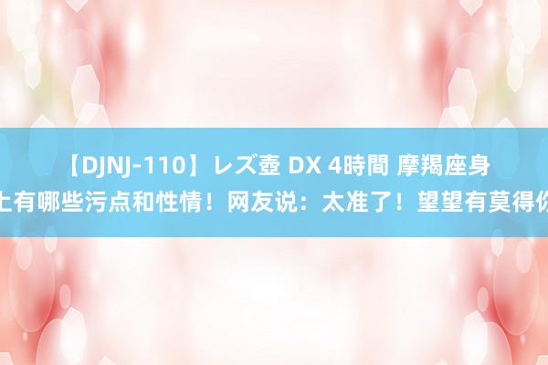 【DJNJ-110】レズ壺 DX 4時間 摩羯座身上有哪些污点和性情！网友说：太准了！望望有莫得你