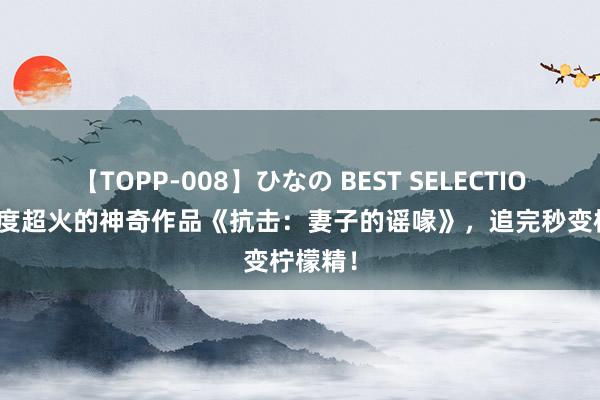 【TOPP-008】ひなの BEST SELECTION 2 年度超火的神奇作品《抗击：妻子的谣喙》，追完秒变柠檬精！