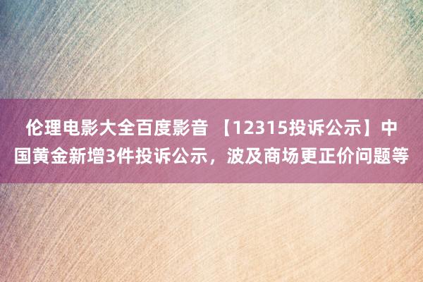 伦理电影大全百度影音 【12315投诉公示】中国黄金新增3件投诉公示，波及商场更正价问题等