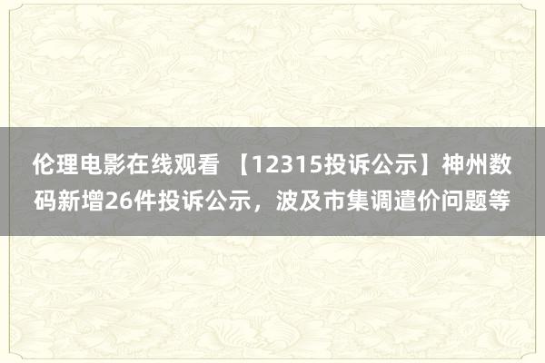 伦理电影在线观看 【12315投诉公示】神州数码新增26件投诉公示，波及市集调遣价问题等