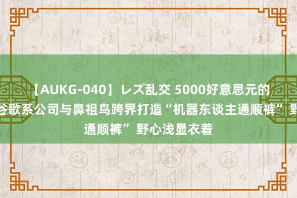 【AUKG-040】レズ乱交 5000好意思元的爬山神器？谷歌系公司与鼻祖鸟跨界打造“机器东谈主通顺裤” 野心浅显衣着