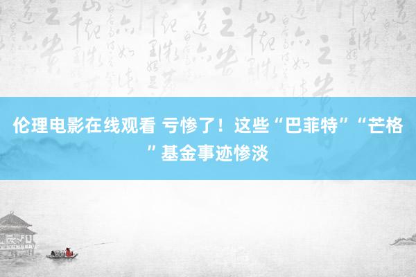 伦理电影在线观看 亏惨了！这些“巴菲特”“芒格”基金事迹惨淡