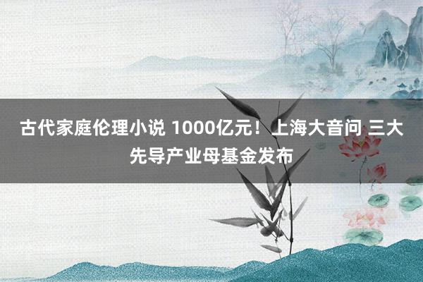 古代家庭伦理小说 1000亿元！上海大音问 三大先导产业母基金发布