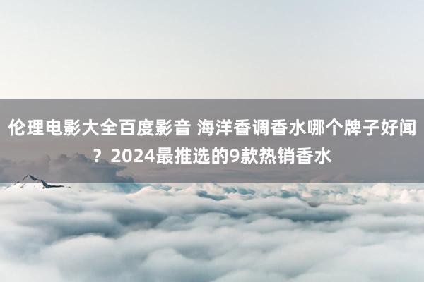 伦理电影大全百度影音 海洋香调香水哪个牌子好闻？2024最推选的9款热销香水