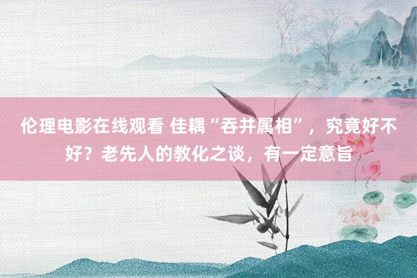 伦理电影在线观看 佳耦“吞并属相”，究竟好不好？老先人的教化之谈，有一定意旨