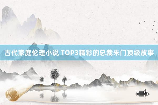 古代家庭伦理小说 TOP3精彩的总裁朱门顶级故事