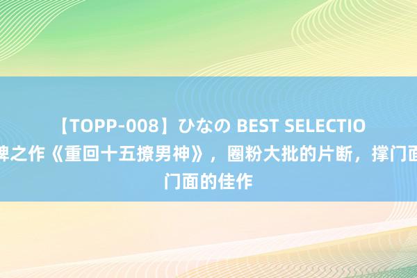 【TOPP-008】ひなの BEST SELECTION 2 口碑之作《重回十五撩男神》，圈粉大批的片断，撑门面的佳作