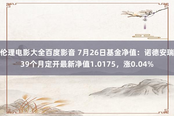 伦理电影大全百度影音 7月26日基金净值：诺德安瑞39个月定开最新净值1.0175，涨0.04%