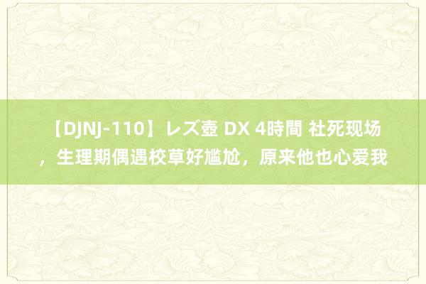 【DJNJ-110】レズ壺 DX 4時間 社死现场，生理期偶遇校草好尴尬，原来他也心爱我