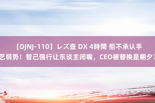 【DJNJ-110】レズ壺 DX 4時間 拒不承认手艺弱势！智己强行让东谈主闭嘴，CEO被替换是朝夕？